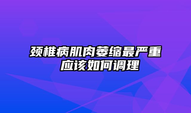 颈椎病肌肉萎缩最严重 应该如何调理