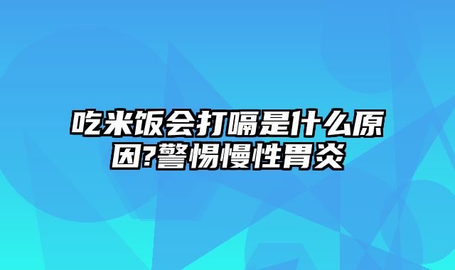 吃米饭会打嗝是什么原因?警惕慢性胃炎