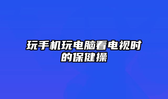 玩手机玩电脑看电视时的保健操