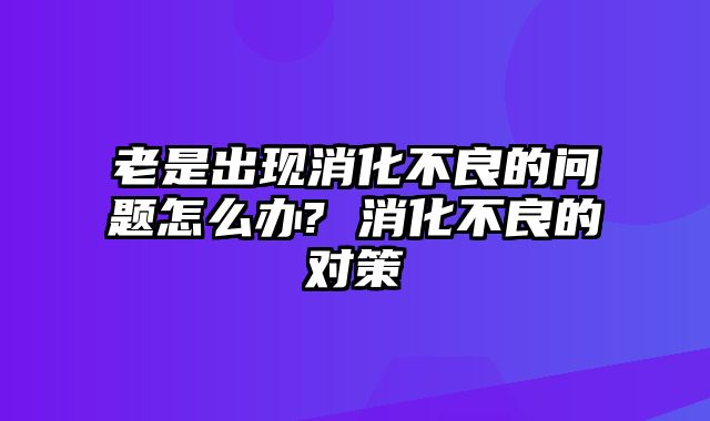 老是出现消化不良的问题怎么办? 消化不良的对策