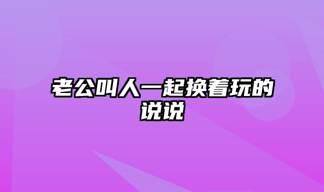 老公叫人一起换着玩的说说