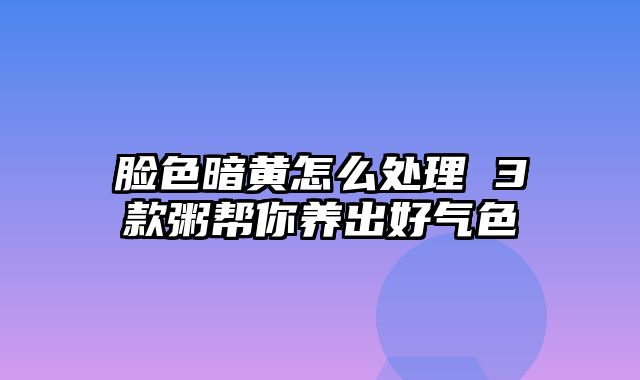 脸色暗黄怎么处理 3款粥帮你养出好气色