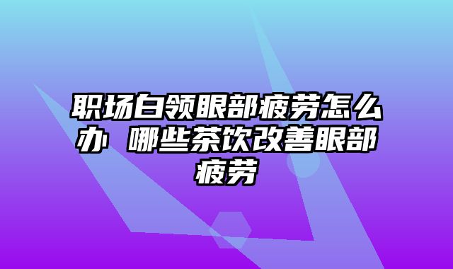 职场白领眼部疲劳怎么办 哪些茶饮改善眼部疲劳