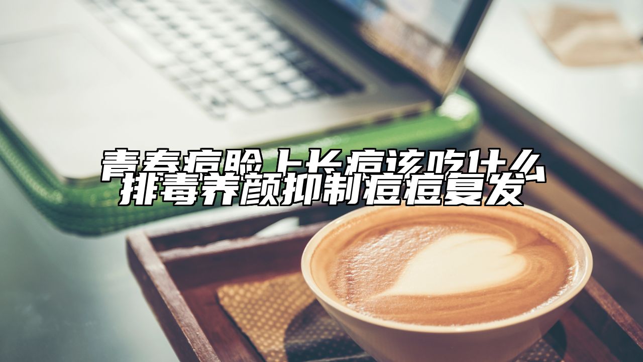 青春痘脸上长痘该吃什么排毒养颜抑制痘痘复发