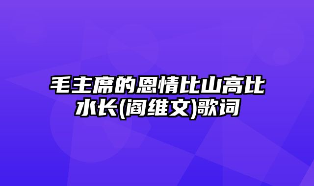 毛主席的恩情比山高比水长(阎维文)歌词