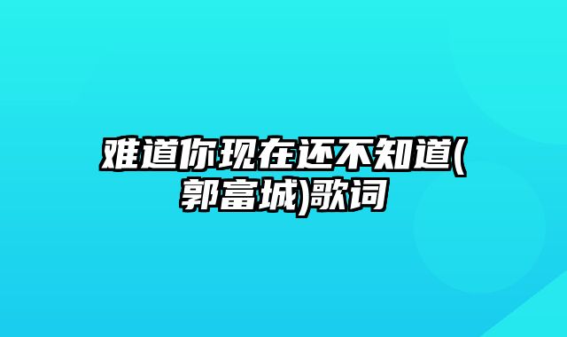 难道你现在还不知道(郭富城)歌词