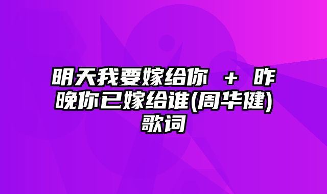 明天我要嫁给你 + 昨晚你已嫁给谁(周华健)歌词