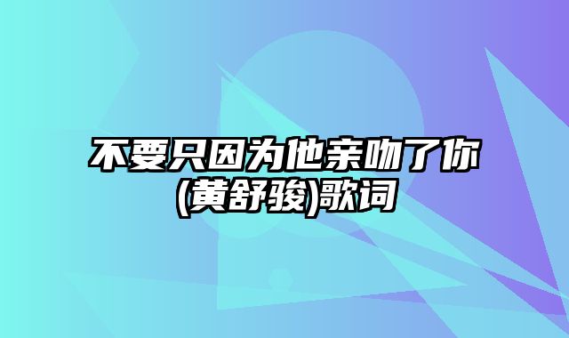 不要只因为他亲吻了你(黄舒骏)歌词